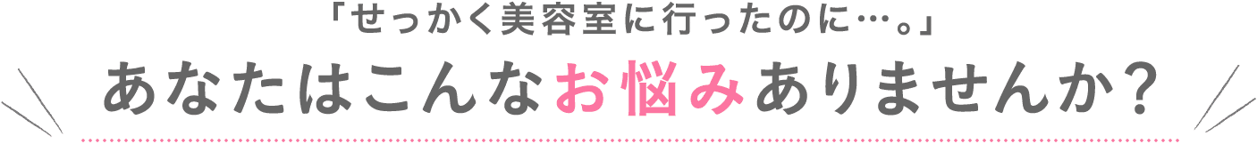 せっかく美容室に行ったのに、、、あなたはこんなお悩みありませんか?