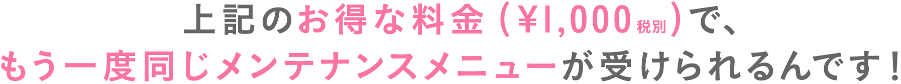 上記のお得な料金(¥1,000税別)で、もう一度同じメンテナンスメニューが受けられるんです！