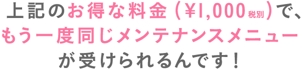 上記のお得な料金(¥1,000税別)で、もう一度同じメンテナンスメニューが受けられるんです！